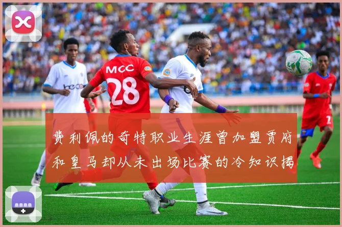 费利佩的奇特职业生涯曾加盟贾府和皇马却从未出场比赛的冷知识揭秘