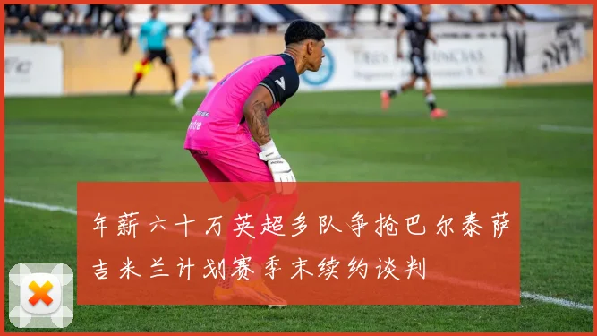 年薪六十万英超多队争抢巴尔泰萨吉米兰计划赛季末续约谈判