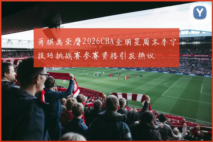 蒋祺禹荣膺2026CBA全明星周末李宁技巧挑战赛参赛资格引发热议