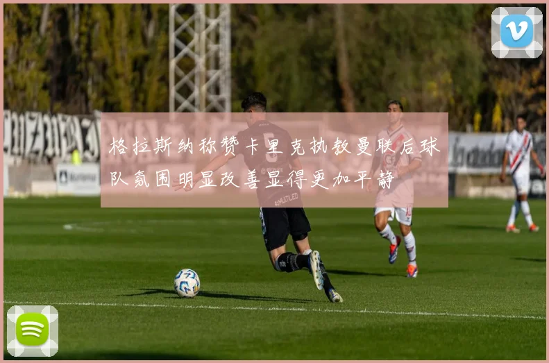 格拉斯纳称赞卡里克执教曼联后球队氛围明显改善显得更加平静