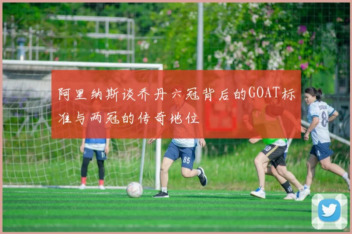阿里纳斯谈乔丹六冠背后的GOAT标准与两冠的传奇地位