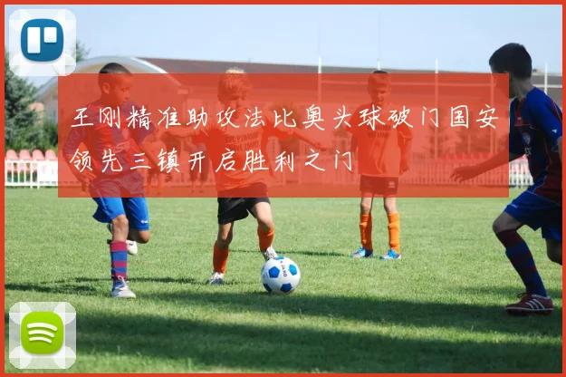 王刚精准助攻法比奥头球破门国安领先三镇开启胜利之门