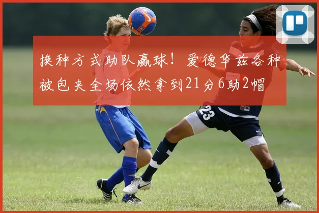 换种方式助队赢球！爱德华兹各种被包夹全场依然拿到21分6助2帽