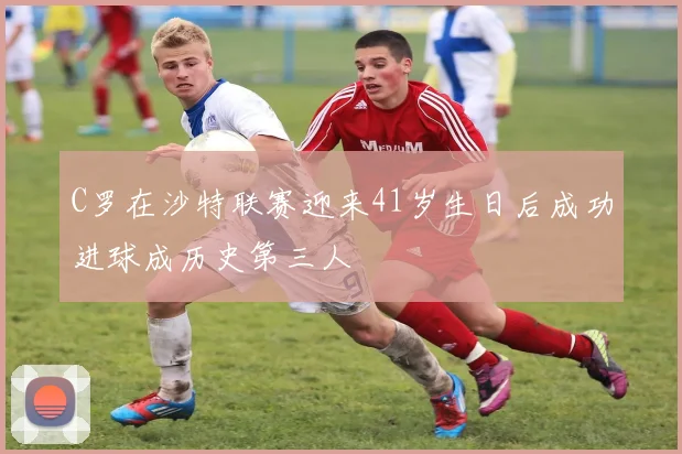 C罗在沙特联赛迎来41岁生日后成功进球成历史第三人