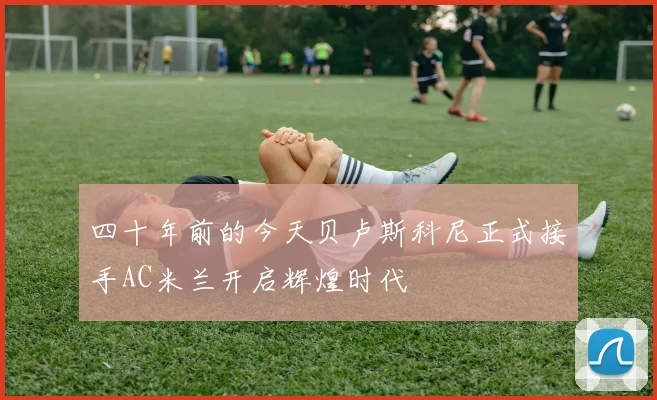 四十年前的今天贝卢斯科尼正式接手AC米兰开启辉煌时代