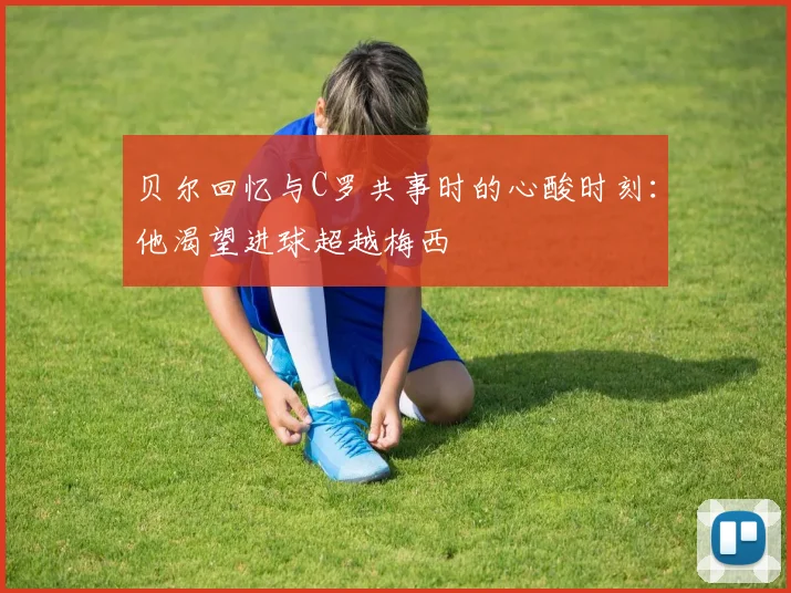 贝尔回忆与C罗共事时的心酸时刻：他渴望进球超越梅西