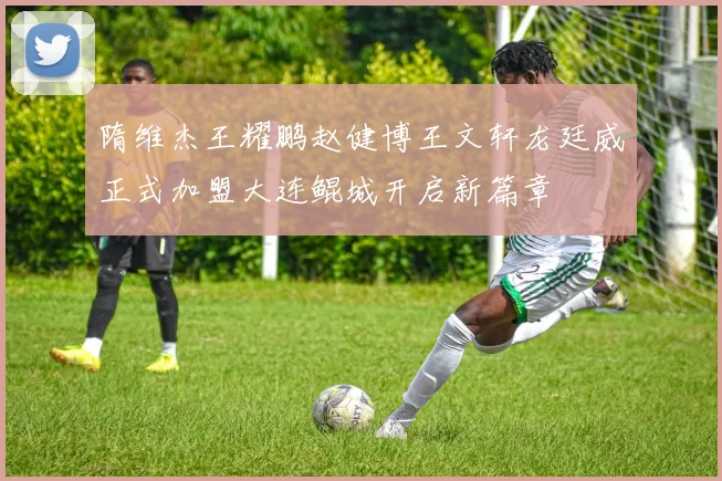 隋维杰王耀鹏赵健博王文轩龙廷威正式加盟大连鲲城开启新篇章