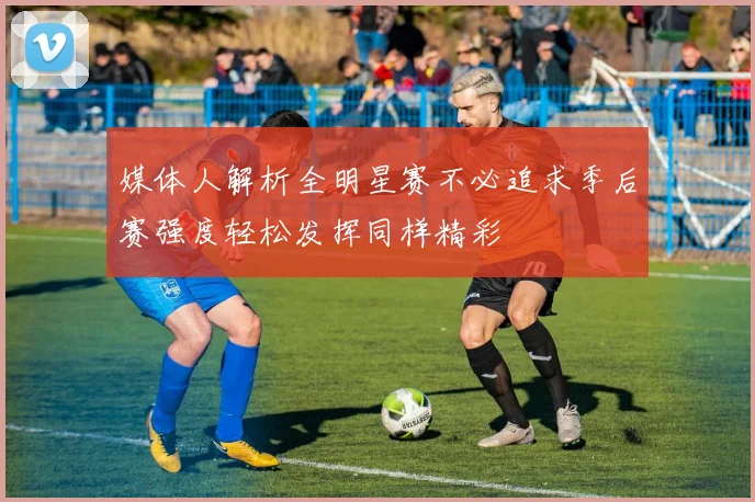 媒体人解析全明星赛不必追求季后赛强度轻松发挥同样精彩