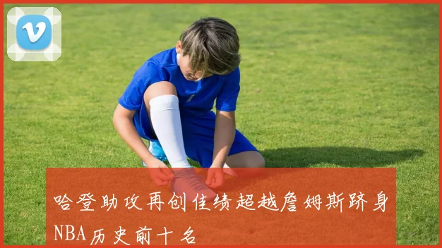哈登助攻再创佳绩超越詹姆斯跻身NBA历史前十名