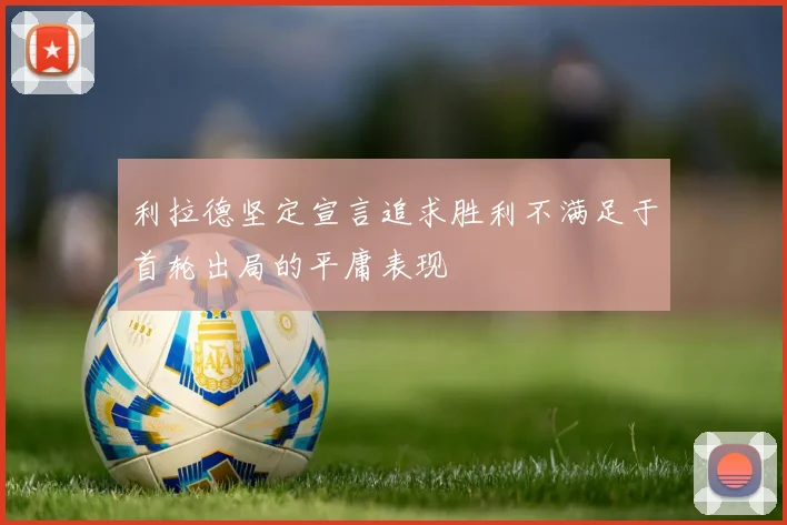利拉德坚定宣言追求胜利不满足于首轮出局的平庸表现