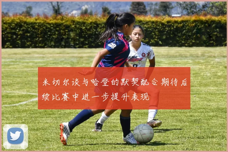 米切尔谈与哈登的默契配合期待后续比赛中进一步提升表现