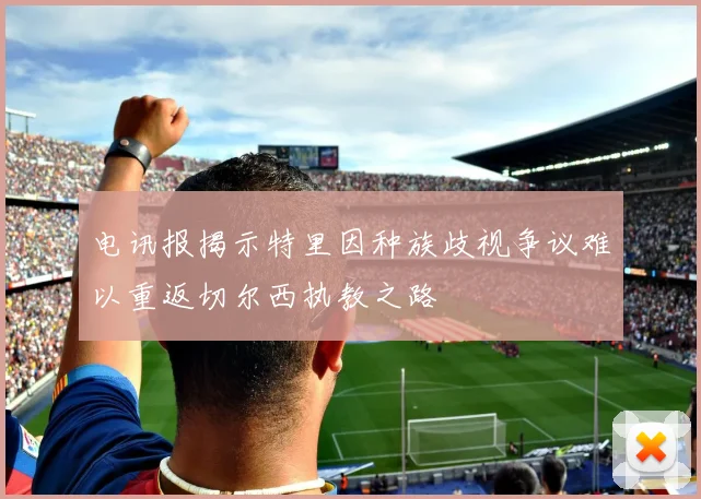 电讯报揭示特里因种族歧视争议难以重返切尔西执教之路