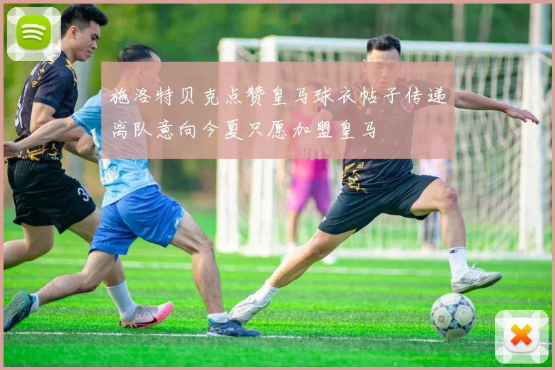 施洛特贝克点赞皇马球衣帖子传递离队意向今夏只愿加盟皇马