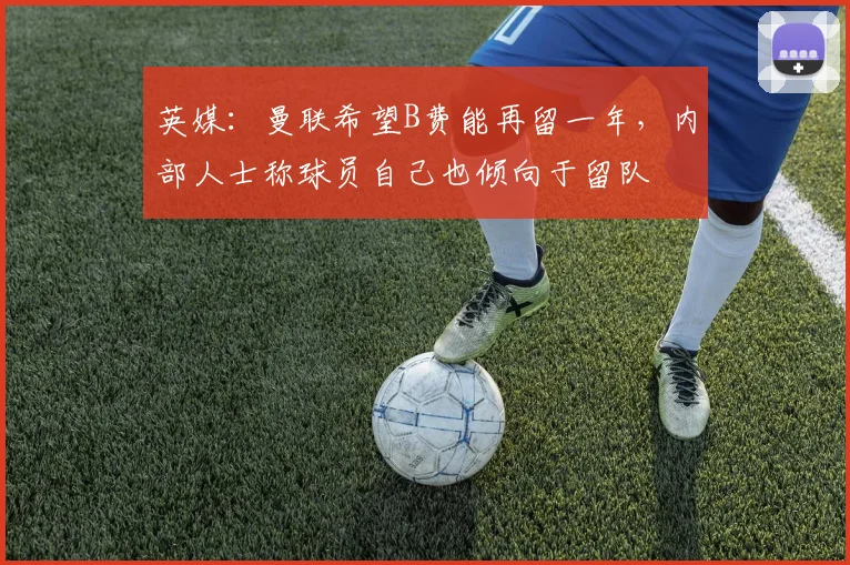英媒：曼联希望B费能再留一年，内部人士称球员自己也倾向于留队