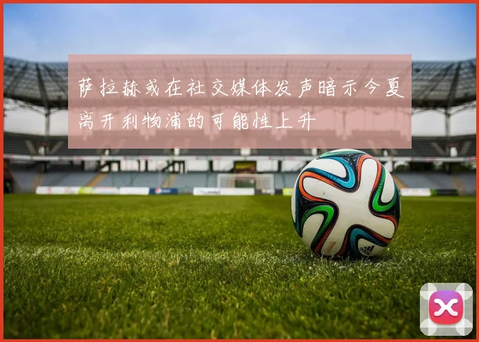 萨拉赫或在社交媒体发声暗示今夏离开利物浦的可能性上升