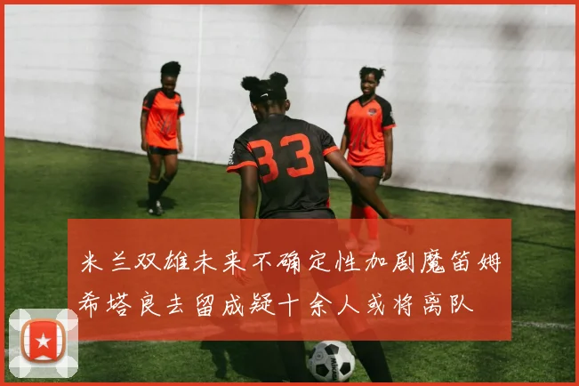 米兰双雄未来不确定性加剧魔笛姆希塔良去留成疑十余人或将离队