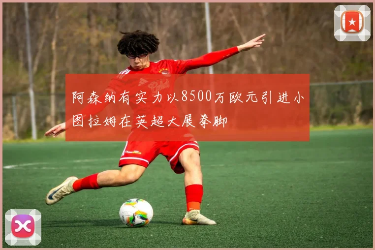 阿森纳有实力以8500万欧元引进小图拉姆在英超大展拳脚