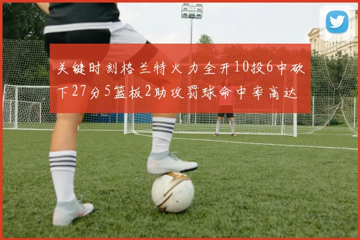 关键时刻格兰特火力全开10投6中砍下27分5篮板2助攻罚球命中率高达857