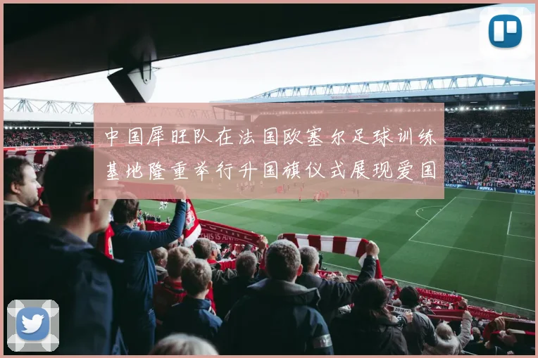 中国犀旺队在法国欧塞尔足球训练基地隆重举行升国旗仪式展现爱国情怀