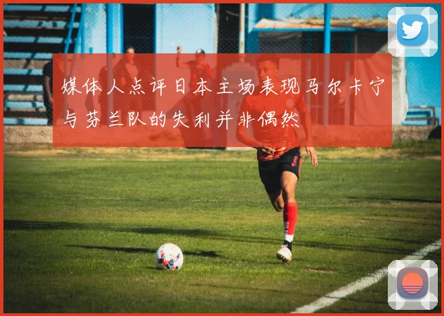 媒体人点评日本主场表现马尔卡宁与芬兰队的失利并非偶然