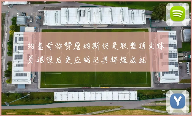 约基奇称赞詹姆斯仍是联盟顶尖球员退役后更应铭记其辉煌成就