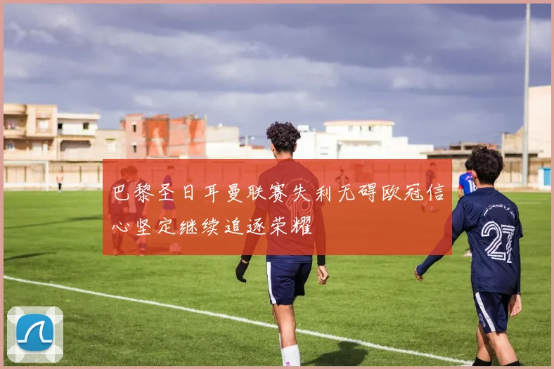 巴黎圣日耳曼联赛失利无碍欧冠信心坚定继续追逐荣耀