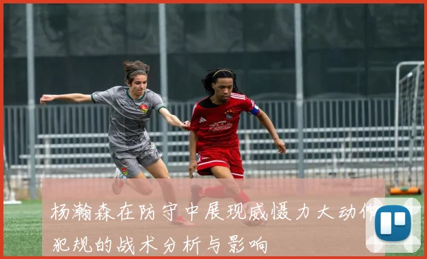 杨瀚森在防守中展现威慑力大动作犯规的战术分析与影响