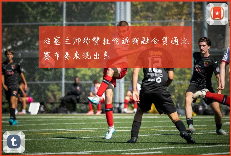活塞主帅称赞杜伦逐渐融会贯通比赛节奏表现出色