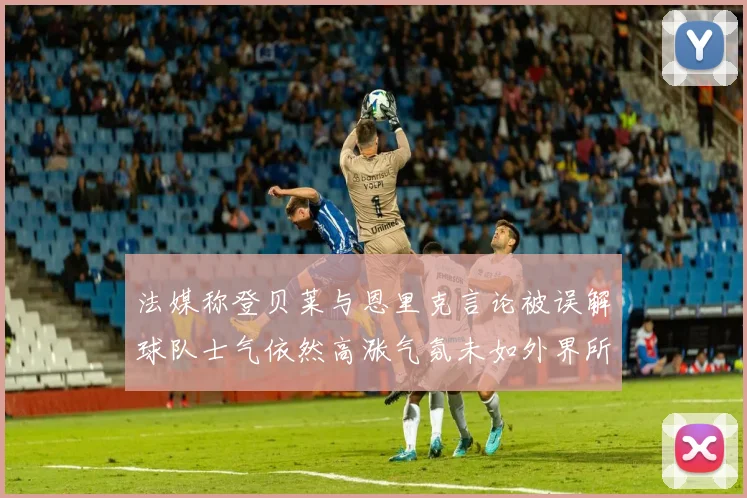 法媒称登贝莱与恩里克言论被误解球队士气依然高涨气氛未如外界所想紧张
