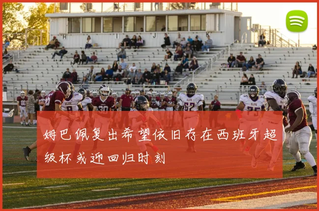 姆巴佩复出希望依旧存在西班牙超级杯或迎回归时刻