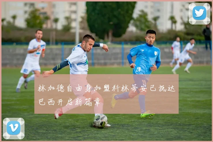 林加德自由身加盟科林蒂安已抵达巴西开启新篇章