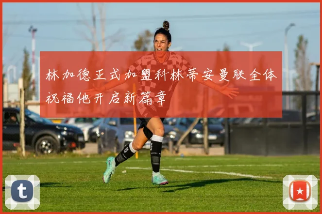 林加德正式加盟科林蒂安曼联全体祝福他开启新篇章
